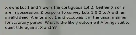 X owns Lot 1 and Y owns the contiguous Lot 2. Neither X nor Y are in possession. Z purports to convey Lots 1 & 2 to A with an invalid deed. A enters lot 1 and occupies it in the usual manner for statutory period. What is the likely outcome if A brings suit to quiet title against X and Y?