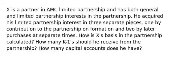 X is a partner in AMC limited partnership and has both general and limited partnership interests in the partnership. He acquired his limited partnership interest in three separate pieces, one by contribution to the partnership on formation and two by later purchases at separate times. How is X's basis in the partnership calculated? How many K-1's should he receive from the partnership? How many capital accounts does he have?