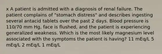 x A patient is admitted with a diagnosis of renal failure. The patient complains of "stomach distress" and describes ingesting several antacid tablets over the past 2 days. Blood pressure is 110/70 mm Hg, face is flushed, and the patient is experiencing generalized weakness. Which is the most likely magnesium level associated with the symptoms the patient is having? 11 mEq/L 5 mEq/L 2 mEq/L 1 mEq/L