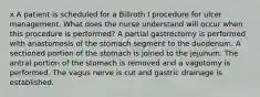 x A patient is scheduled for a Billroth I procedure for ulcer management. What does the nurse understand will occur when this procedure is performed? A partial gastrectomy is performed with anastomosis of the stomach segment to the duodenum. A sectioned portion of the stomach is joined to the jejunum. The antral portion of the stomach is removed and a vagotomy is performed. The vagus nerve is cut and gastric drainage is established.