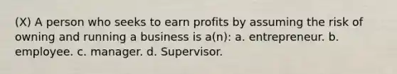 (X) A person who seeks to earn profits by assuming the risk of owning and running a business is a(n): a. entrepreneur. b. employee. c. manager. d. Supervisor.