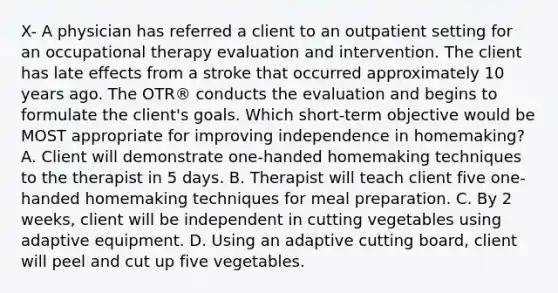 X- A physician has referred a client to an outpatient setting for an occupational therapy evaluation and intervention. The client has late effects from a stroke that occurred approximately 10 years ago. The OTR® conducts the evaluation and begins to formulate the client's goals. Which short-term objective would be MOST appropriate for improving independence in homemaking? A. Client will demonstrate one-handed homemaking techniques to the therapist in 5 days. B. Therapist will teach client five one-handed homemaking techniques for meal preparation. C. By 2 weeks, client will be independent in cutting vegetables using adaptive equipment. D. Using an adaptive cutting board, client will peel and cut up five vegetables.