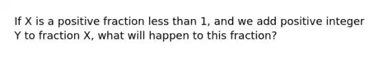 If X is a positive fraction less than 1, and we add positive integer Y to fraction X, what will happen to this fraction?