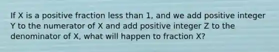 If X is a positive fraction <a href='https://www.questionai.com/knowledge/k7BtlYpAMX-less-than' class='anchor-knowledge'>less than</a> 1, and we add positive integer Y to the numerator of X and add positive integer Z to the denominator of X, what will happen to fraction X?