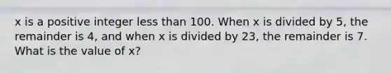 x is a positive integer less than 100. When x is divided by 5, the remainder is 4, and when x is divided by 23, the remainder is 7. What is the value of x?