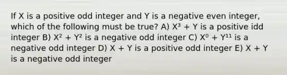 If X is a positive odd integer and Y is a negative even integer, which of the following must be true? A) X³ + Y is a positive idd integer B) X² + Y² is a negative odd integer C) X⁰ + Y¹¹ is a negative odd integer D) X + Y is a positive odd integer E) X + Y is a negative odd integer