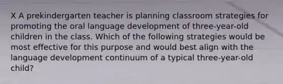 X A prekindergarten teacher is planning classroom strategies for promoting the oral language development of three-year-old children in the class. Which of the following strategies would be most effective for this purpose and would best align with the language development continuum of a typical three-year-old child?