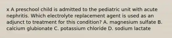 x A preschool child is admitted to the pediatric unit with acute nephritis. Which electrolyte replacement agent is used as an adjunct to treatment for this condition? A. magnesium sulfate B. calcium glubionate C. potassium chloride D. sodium lactate