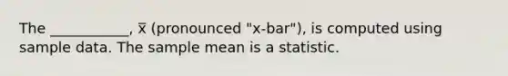 The ___________, x̅ (pronounced "x-bar"), is computed using sample data. The sample mean is a statistic.