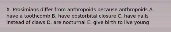 X. Prosimians differ from anthropoids because anthropoids A. have a toothcomb B. have postorbital closure C. have nails instead of claws D. are nocturnal E. give birth to live young