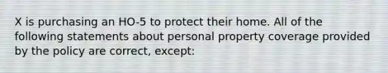 X is purchasing an HO-5 to protect their home. All of the following statements about personal property coverage provided by the policy are correct, except: