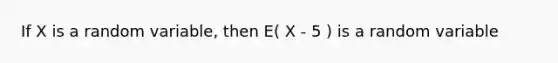 If X is a random variable, then E( X - 5 ) is a random variable