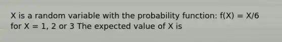 X is a random variable with the probability function: f(X) = X/6 for X = 1, 2 or 3 The expected value of X is