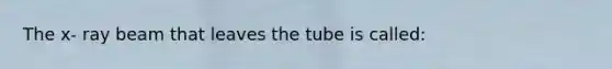 The x- ray beam that leaves the tube is called: