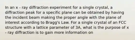 In an x - ray diffraction experiment for a single crystal, a diffraction peak for a specific plane can be obtained by having the incident beam making the proper angle with the plane of interest according to Bragg's Law. For a single crystal of an FCC structure with a lattice parameter of 3A, what is the purpose of x - ray diffraction is to gain more information on