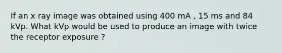 If an x ray image was obtained using 400 mA , 15 ms and 84 kVp. What kVp would be used to produce an image with twice the receptor exposure ?