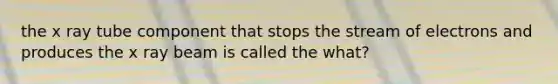 the x ray tube component that stops the stream of electrons and produces the x ray beam is called the what?