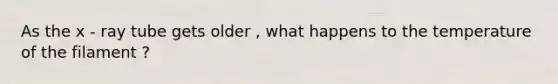 As the x - ray tube gets older , what happens to the temperature of the filament ?