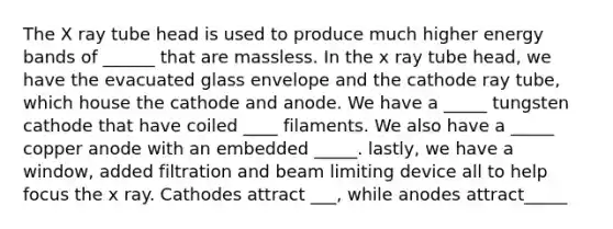 The X ray tube head is used to produce much higher energy bands of ______ that are massless. In the x ray tube head, we have the evacuated glass envelope and the cathode ray tube, which house the cathode and anode. We have a _____ tungsten cathode that have coiled ____ filaments. We also have a _____ copper anode with an embedded _____. lastly, we have a window, added filtration and beam limiting device all to help focus the x ray. Cathodes attract ___, while anodes attract_____