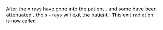 After the x rays have gone into the patient , and some have been attenuated , the x - rays will exit the patient . This exit radiation is now called :