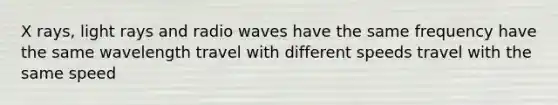 X rays, light rays and radio waves have the same frequency have the same wavelength travel with different speeds travel with the same speed