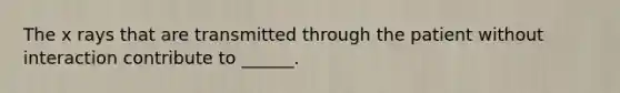 The x rays that are transmitted through the patient without interaction contribute to ______.