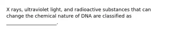 X rays, ultraviolet light, and radioactive substances that can change the chemical nature of DNA are classified as _____________________.