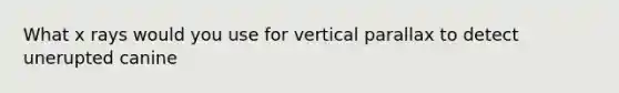 What x rays would you use for vertical parallax to detect unerupted canine