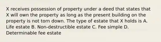 X receives possession of property under a deed that states that X will own the property as long as the present building on the property is not torn down. The type of estate that X holds is A. Life estate B. Non-destructible estate C. Fee simple D. Determinable fee estate