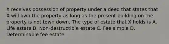 X receives possession of property under a deed that states that X will own the property as long as the present building on the property is not town down. The type of estate that X holds is A. Life estate B. Non-destructible estate C. Fee simple D. Determinable fee estate