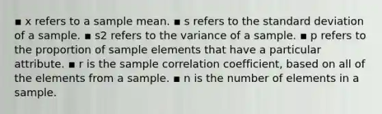 ▪ x refers to a sample mean. ▪ s refers to the standard deviation of a sample. ▪ s2 refers to the variance of a sample. ▪ p refers to the proportion of sample elements that have a particular attribute. ▪ r is the sample correlation coefficient, based on all of the elements from a sample. ▪ n is the number of elements in a sample.