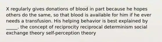 X regularly gives donations of blood in part because he hopes others do the same, so that blood is available for him if he ever needs a transfusion. His helping behavior is best explained by _____. the concept of reciprocity reciprocal determinism social exchange theory self-perception theory