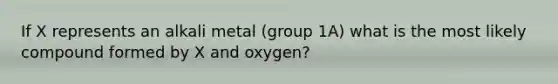 If X represents an alkali metal (group 1A) what is the most likely compound formed by X and oxygen?