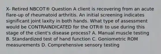 X- Retired NBCOT® Question A client is recovering from an acute flare-up of rheumatoid arthritis. An initial screening indicates significant joint laxity in both hands. What type of assessment would be CONTRAINDICATED for the OTR® to use during this stage of the client's disease process? A. Manual muscle testing B. Standardized test of hand function C. Goniometric ROM measurements D. Comprehensive sensory testing