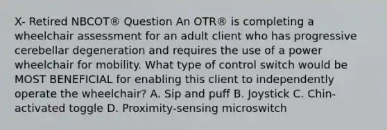 X- Retired NBCOT® Question An OTR® is completing a wheelchair assessment for an adult client who has progressive cerebellar degeneration and requires the use of a power wheelchair for mobility. What type of control switch would be MOST BENEFICIAL for enabling this client to independently operate the wheelchair? A. Sip and puff B. Joystick C. Chin-activated toggle D. Proximity-sensing microswitch