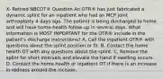 X- Retired NBCOT® Question An OTR® has just fabricated a dynamic splint for an inpatient who had an MCP joint arthroplasty 4 days ago. The patient is being discharged to home and will have home-health follow-up in several days. What information is MOST IMPORTANT for the OTR® include in the patient's discharge instructions? A. Call the inpatient OTR® with questions about the splint position or fit. B. Contact the home health OT with any questions about the splint. C. Remove the splint for short intervals and elevate the hand if swelling occurs. D. Contact the home health or inpatient OT if there is an increase in redness around the incision.