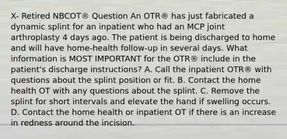 X- Retired NBCOT® Question An OTR® has just fabricated a dynamic splint for an inpatient who had an MCP joint arthroplasty 4 days ago. The patient is being discharged to home and will have home-health follow-up in several days. What information is MOST IMPORTANT for the OTR® include in the patient's discharge instructions? A. Call the inpatient OTR® with questions about the splint position or fit. B. Contact the home health OT with any questions about the splint. C. Remove the splint for short intervals and elevate the hand if swelling occurs. D. Contact the home health or inpatient OT if there is an increase in redness around the incision.