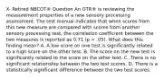 X- Retired NBCOT® Question An OTR® is reviewing the measurement properties of a new sensory processing assessment. The test manual indicates that when scores from this new measure are compared with scores from another sensory processing test, the correlation coefficient between the two measures is reported as 0.71 (p < .05). What does this finding mean? A. A low score on one test is significantly related to a high score on the other test. B. The score on the new test is significantly related to the score on the other test. C. There is no significant relationship between the two test scores. D. There is a statistically significant difference between the two test scores.