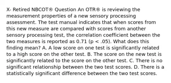 X- Retired NBCOT® Question An OTR® is reviewing the measurement properties of a new sensory processing assessment. The test manual indicates that when scores from this new measure are compared with scores from another sensory processing test, the correlation coefficient between the two measures is reported as 0.71 (p < .05). What does this finding mean? A. A low score on one test is significantly related to a high score on the other test. B. The score on the new test is significantly related to the score on the other test. C. There is no significant relationship between the two test scores. D. There is a statistically significant difference between the two test scores.