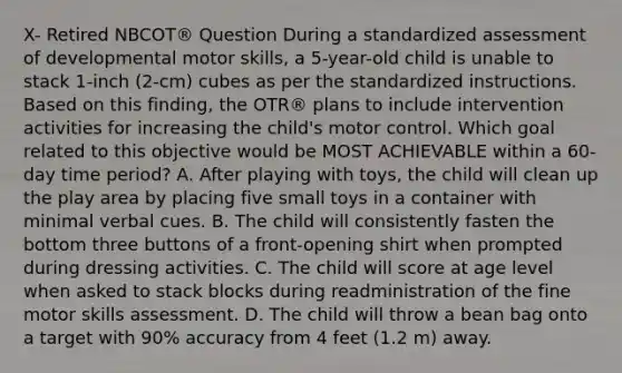 X- Retired NBCOT® Question During a standardized assessment of developmental motor skills, a 5-year-old child is unable to stack 1-inch (2-cm) cubes as per the standardized instructions. Based on this finding, the OTR® plans to include intervention activities for increasing the child's motor control. Which goal related to this objective would be MOST ACHIEVABLE within a 60-day time period? A. After playing with toys, the child will clean up the play area by placing five small toys in a container with minimal verbal cues. B. The child will consistently fasten the bottom three buttons of a front-opening shirt when prompted during dressing activities. C. The child will score at age level when asked to stack blocks during readministration of the fine motor skills assessment. D. The child will throw a bean bag onto a target with 90% accuracy from 4 feet (1.2 m) away.