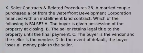 X. Sales Contracts & Related Procedures 26. A married couple purchased a lot from the Waterfront Development Corporation financed with an installment land contract. Which of the following is FALSE? A. The buyer is given possession of the property at closing. B. The seller retains legal title to the property until the final payment. C. The buyer is the vendor and the seller is the vendee. D. In the event of default, the buyer loses all money paid to the seller.