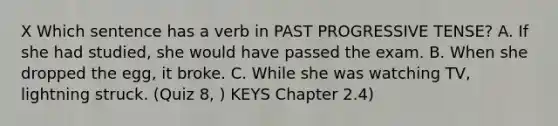 X Which sentence has a verb in PAST PROGRESSIVE TENSE? A. If she had studied, she would have passed the exam. B. When she dropped the egg, it broke. C. While she was watching TV, lightning struck. (Quiz 8, ) KEYS Chapter 2.4)