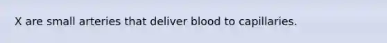 X are small arteries that deliver blood to capillaries.