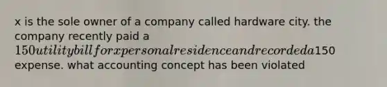 x is the sole owner of a company called hardware city. the company recently paid a 150 utility bill for x personal residence and recorded a150 expense. what accounting concept has been violated