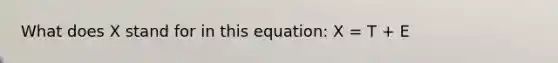 What does X stand for in this equation: X = T + E