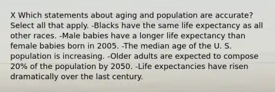 X Which statements about aging and population are accurate? Select all that apply. -Blacks have the same life expectancy as all other races. -Male babies have a longer life expectancy than female babies born in 2005. -The median age of the U. S. population is increasing. -Older adults are expected to compose 20% of the population by 2050. -Life expectancies have risen dramatically over the last century.