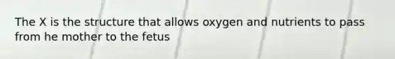 The X is the structure that allows oxygen and nutrients to pass from he mother to the fetus