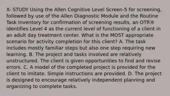 X- STUDY Using the Allen Cognitive Level Screen-5 for screening, followed by use of the Allen Diagnostic Module and the Routine Task Inventory for confirmation of screening results, an OTR® identifies Level 4 as the current level of functioning of a client in an adult day treatment center. What is the MOST appropriate scenario for activity completion for this client? A. The task includes mostly familiar steps but also one step requiring new learning. B. The project and tasks involved are relatively unstructured. The client is given opportunities to find and revise errors. C. A model of the completed project is provided for the client to imitate. Simple instructions are provided. D. The project is designed to encourage relatively independent planning and organizing to complete tasks.