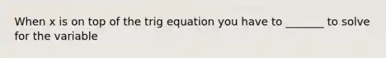 When x is on top of the trig equation you have to _______ to solve for the variable