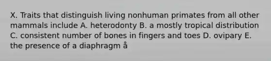 X. Traits that distinguish living nonhuman primates from all other mammals include A. heterodonty B. a mostly tropical distribution C. consistent number of bones in fingers and toes D. ovipary E. the presence of a diaphragm å